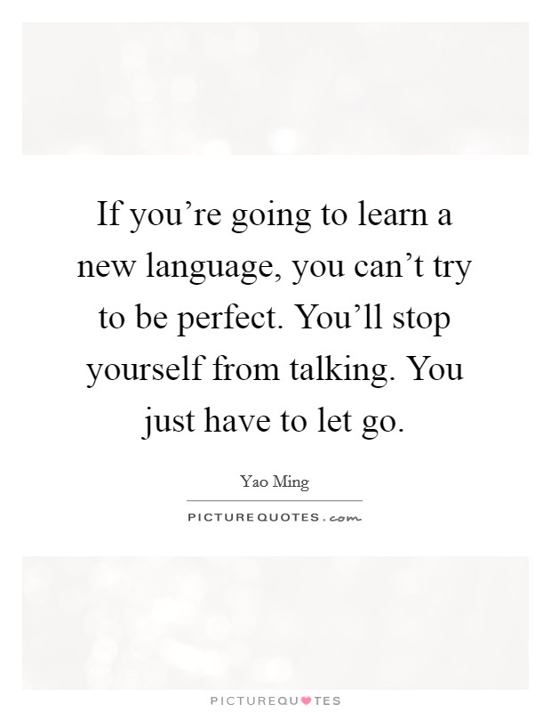 If you're going to learn a new language, you can't try to be perfect. You'll stop yourself from talking. You just have to let go. Picture Quote #1