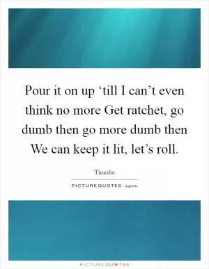 Pour it on up ‘till I can’t even think no more Get ratchet, go dumb then go more dumb then We can keep it lit, let’s roll Picture Quote #1