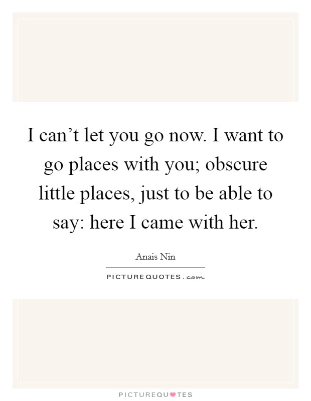 I can't let you go now. I want to go places with you; obscure little places, just to be able to say: here I came with her. Picture Quote #1