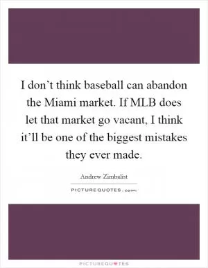I don’t think baseball can abandon the Miami market. If MLB does let that market go vacant, I think it’ll be one of the biggest mistakes they ever made Picture Quote #1