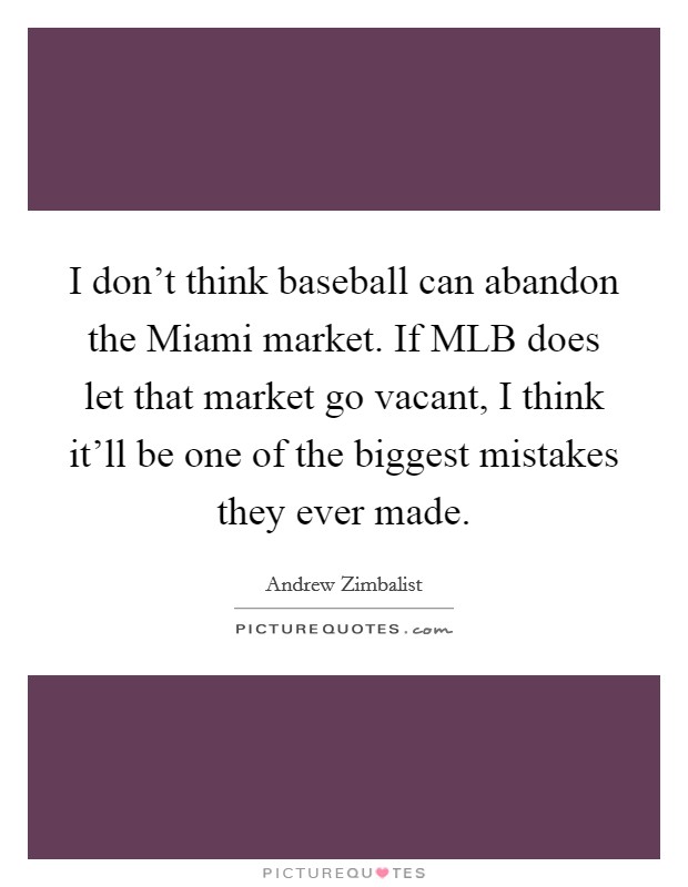 I don't think baseball can abandon the Miami market. If MLB does let that market go vacant, I think it'll be one of the biggest mistakes they ever made. Picture Quote #1