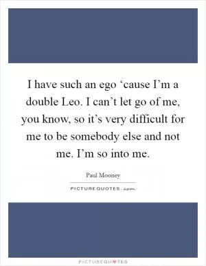 I have such an ego ‘cause I’m a double Leo. I can’t let go of me, you know, so it’s very difficult for me to be somebody else and not me. I’m so into me Picture Quote #1