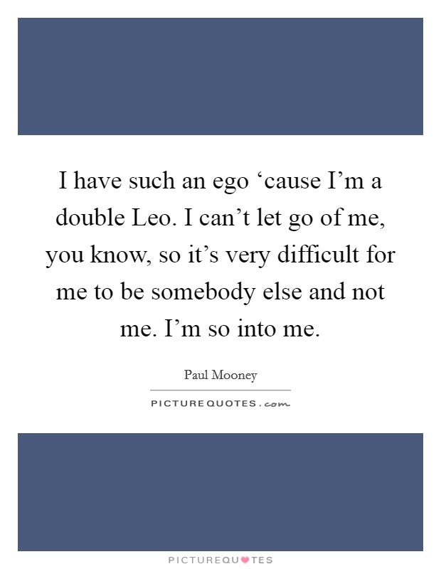 I have such an ego ‘cause I'm a double Leo. I can't let go of me, you know, so it's very difficult for me to be somebody else and not me. I'm so into me. Picture Quote #1