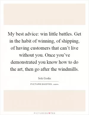 My best advice: win little battles. Get in the habit of winning, of shipping, of having customers that can’t live without you. Once you’ve demonstrated you know how to do the art, then go after the windmills Picture Quote #1