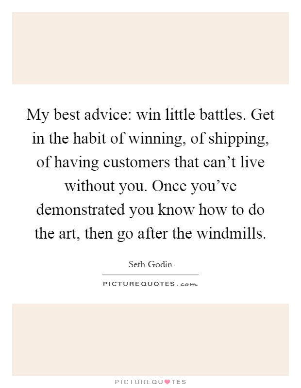 My best advice: win little battles. Get in the habit of winning, of shipping, of having customers that can't live without you. Once you've demonstrated you know how to do the art, then go after the windmills. Picture Quote #1