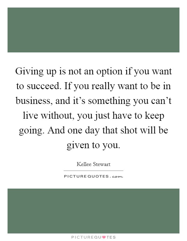Giving up is not an option if you want to succeed. If you really want to be in business, and it's something you can't live without, you just have to keep going. And one day that shot will be given to you. Picture Quote #1