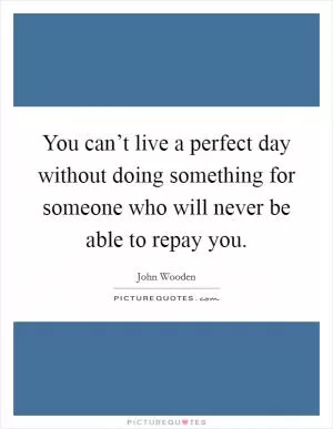 You can’t live a perfect day without doing something for someone who will never be able to repay you Picture Quote #1