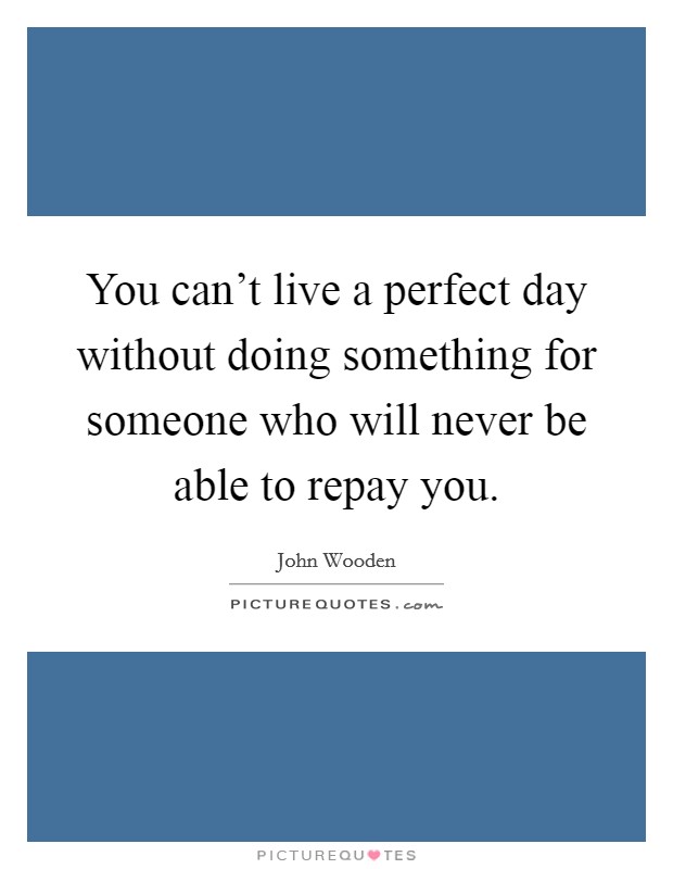 You can't live a perfect day without doing something for someone who will never be able to repay you. Picture Quote #1