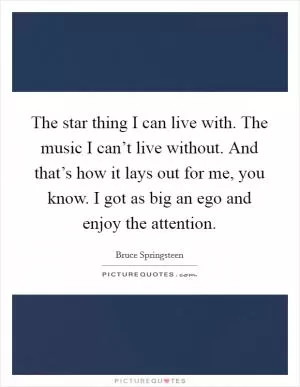 The star thing I can live with. The music I can’t live without. And that’s how it lays out for me, you know. I got as big an ego and enjoy the attention Picture Quote #1