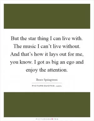 But the star thing I can live with. The music I can’t live without. And that’s how it lays out for me, you know. I got as big an ego and enjoy the attention Picture Quote #1