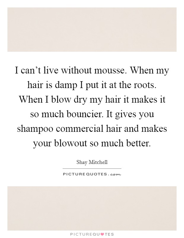 I can't live without mousse. When my hair is damp I put it at the roots. When I blow dry my hair it makes it so much bouncier. It gives you shampoo commercial hair and makes your blowout so much better. Picture Quote #1
