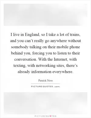 I live in England, so I take a lot of trains, and you can’t really go anywhere without somebody talking on their mobile phone behind you, forcing you to listen to their conversation. With the Internet, with texting, with networking sites, there’s already information everywhere Picture Quote #1