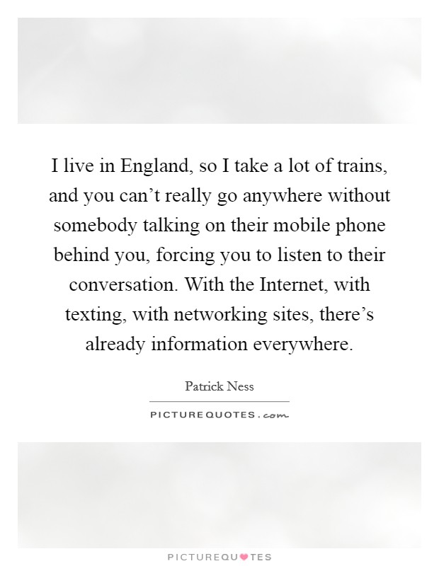 I live in England, so I take a lot of trains, and you can't really go anywhere without somebody talking on their mobile phone behind you, forcing you to listen to their conversation. With the Internet, with texting, with networking sites, there's already information everywhere. Picture Quote #1