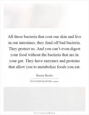 All these bacteria that coat our skin and live in our intestines, they fend off bad bacteria. They protect us. And you can’t even digest your food without the bacteria that are in your gut. They have enzymes and proteins that allow you to metabolize foods you eat Picture Quote #1