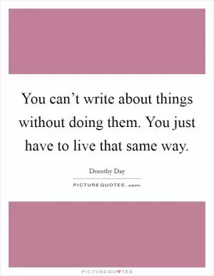 You can’t write about things without doing them. You just have to live that same way Picture Quote #1
