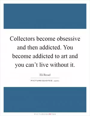 Collectors become obsessive and then addicted. You become addicted to art and you can’t live without it Picture Quote #1