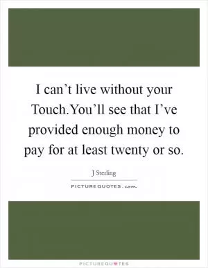 I can’t live without your Touch.You’ll see that I’ve provided enough money to pay for at least twenty or so Picture Quote #1