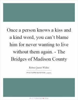 Once a person knows a kiss and a kind word, you can’t blame him for never wanting to live without them again. - The Bridges of Madison County Picture Quote #1