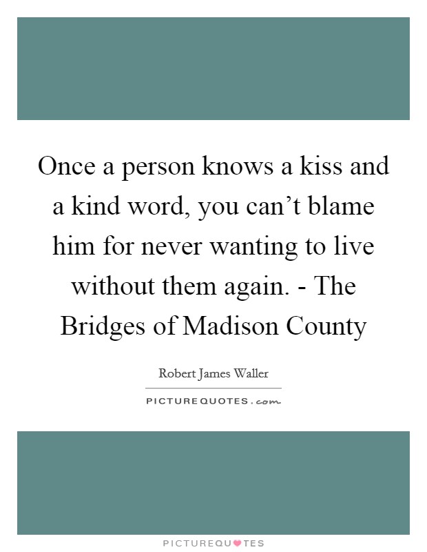 Once a person knows a kiss and a kind word, you can't blame him for never wanting to live without them again. - The Bridges of Madison County Picture Quote #1