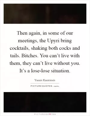 Then again, in some of our meetings, the Upyri bring cocktails, shaking both cocks and tails. Bitches. You can’t live with them, they can’t live without you. It’s a lose-lose situation Picture Quote #1