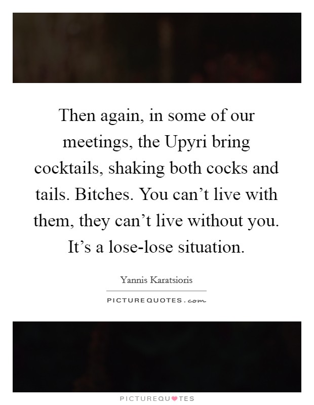 Then again, in some of our meetings, the Upyri bring cocktails, shaking both cocks and tails. Bitches. You can't live with them, they can't live without you. It's a lose-lose situation. Picture Quote #1