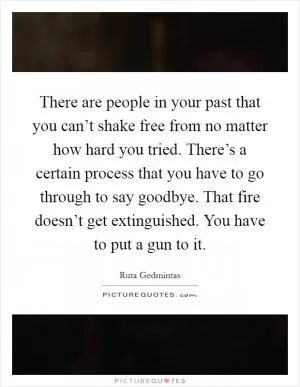 There are people in your past that you can’t shake free from no matter how hard you tried. There’s a certain process that you have to go through to say goodbye. That fire doesn’t get extinguished. You have to put a gun to it Picture Quote #1