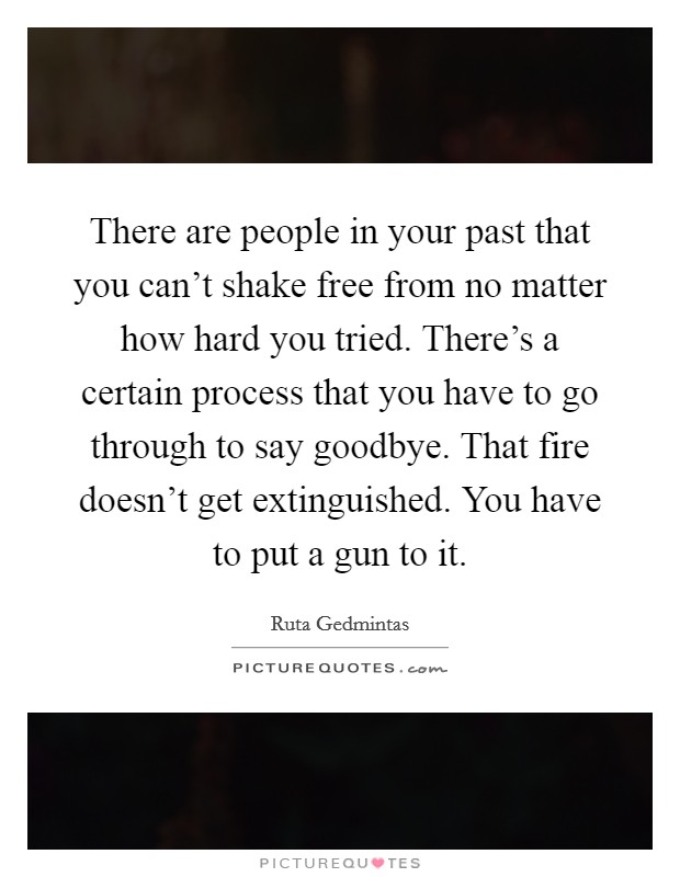 There are people in your past that you can't shake free from no matter how hard you tried. There's a certain process that you have to go through to say goodbye. That fire doesn't get extinguished. You have to put a gun to it. Picture Quote #1