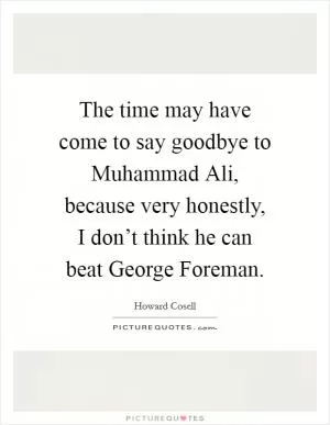 The time may have come to say goodbye to Muhammad Ali, because very honestly, I don’t think he can beat George Foreman Picture Quote #1