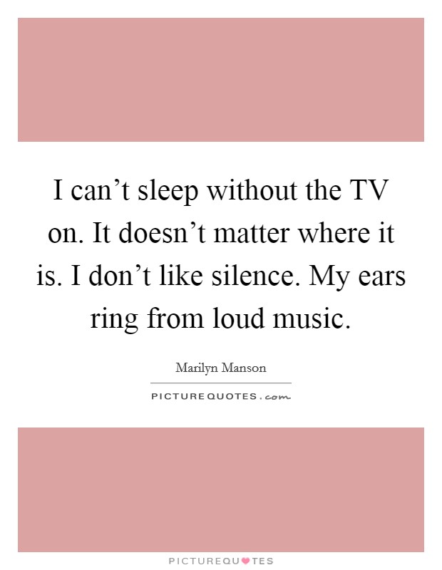 I can't sleep without the TV on. It doesn't matter where it is. I don't like silence. My ears ring from loud music. Picture Quote #1