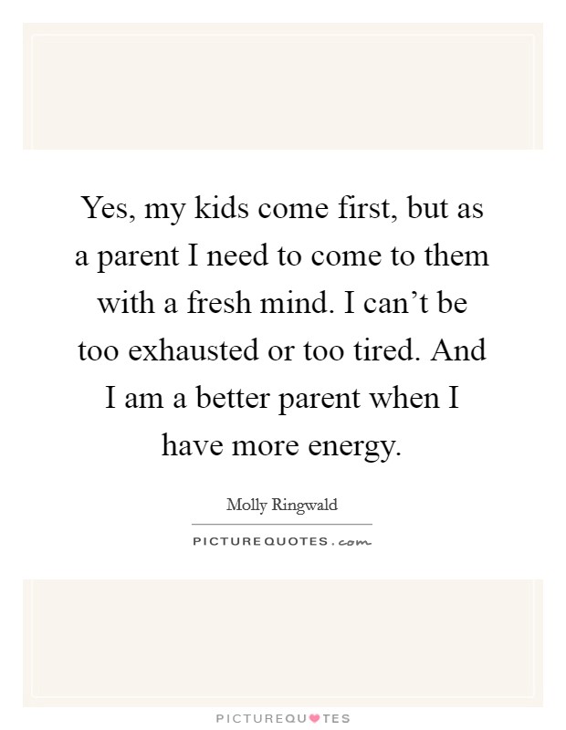 Yes, my kids come first, but as a parent I need to come to them with a fresh mind. I can't be too exhausted or too tired. And I am a better parent when I have more energy. Picture Quote #1