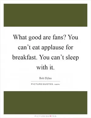 What good are fans? You can’t eat applause for breakfast. You can’t sleep with it Picture Quote #1
