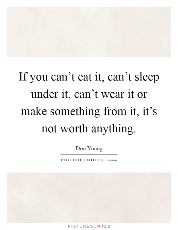 If you can't eat it, can't sleep under it, can't wear it or make something from it, it's not worth anything. Picture Quote #1