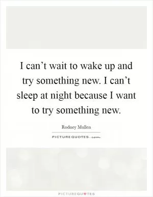 I can’t wait to wake up and try something new. I can’t sleep at night because I want to try something new Picture Quote #1