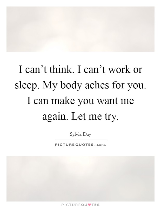 I can't think. I can't work or sleep. My body aches for you. I can make you want me again. Let me try. Picture Quote #1