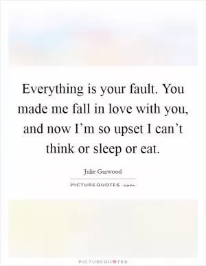 Everything is your fault. You made me fall in love with you, and now I’m so upset I can’t think or sleep or eat Picture Quote #1