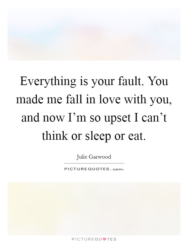 Everything is your fault. You made me fall in love with you, and now I'm so upset I can't think or sleep or eat. Picture Quote #1