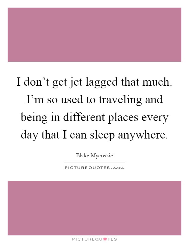 I don't get jet lagged that much. I'm so used to traveling and being in different places every day that I can sleep anywhere. Picture Quote #1