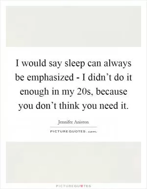 I would say sleep can always be emphasized - I didn’t do it enough in my 20s, because you don’t think you need it Picture Quote #1