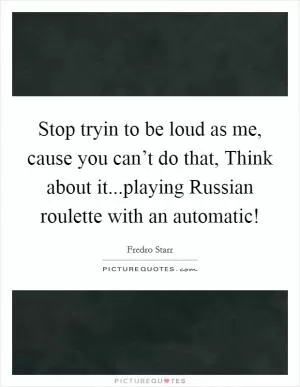 Stop tryin to be loud as me, cause you can’t do that, Think about it...playing Russian roulette with an automatic! Picture Quote #1