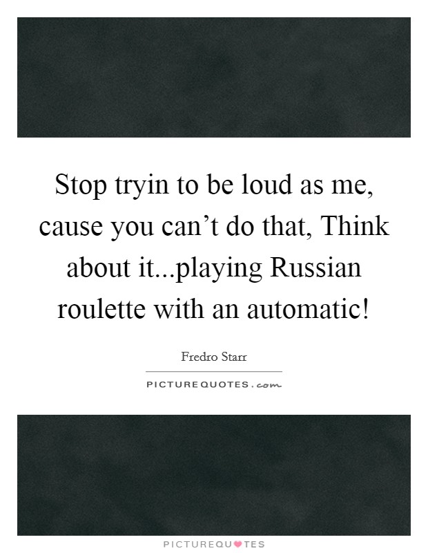 Stop tryin to be loud as me, cause you can't do that, Think about it...playing Russian roulette with an automatic! Picture Quote #1