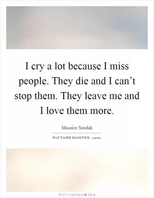 I cry a lot because I miss people. They die and I can’t stop them. They leave me and I love them more Picture Quote #1