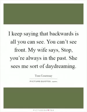 I keep saying that backwards is all you can see. You can’t see front. My wife says, Stop, you’re always in the past. She sees me sort of daydreaming Picture Quote #1