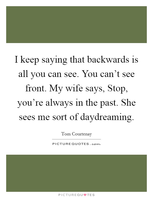 I keep saying that backwards is all you can see. You can't see front. My wife says, Stop, you're always in the past. She sees me sort of daydreaming. Picture Quote #1
