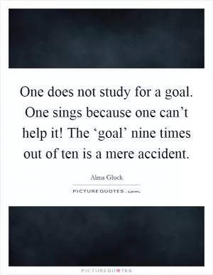 One does not study for a goal. One sings because one can’t help it! The ‘goal’ nine times out of ten is a mere accident Picture Quote #1