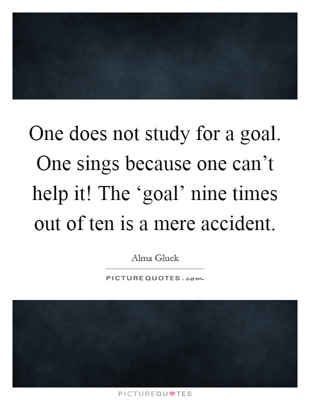 One does not study for a goal. One sings because one can't help it! The ‘goal' nine times out of ten is a mere accident. Picture Quote #1