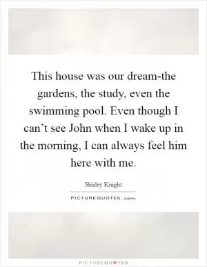 This house was our dream-the gardens, the study, even the swimming pool. Even though I can’t see John when I wake up in the morning, I can always feel him here with me Picture Quote #1