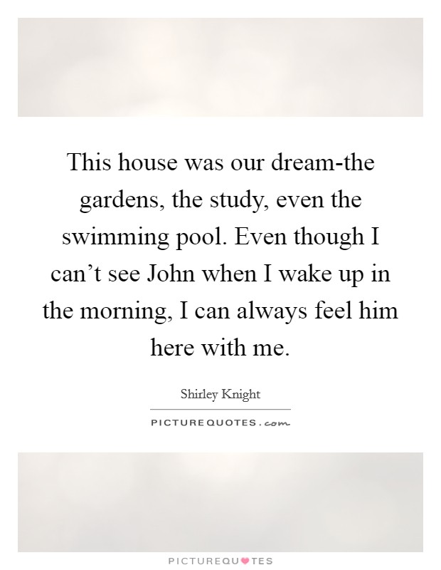 This house was our dream-the gardens, the study, even the swimming pool. Even though I can't see John when I wake up in the morning, I can always feel him here with me. Picture Quote #1