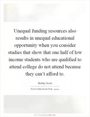 Unequal funding resources also results in unequal educational opportunity when you consider studies that show that one half of low income students who are qualified to attend college do not attend because they can’t afford to Picture Quote #1