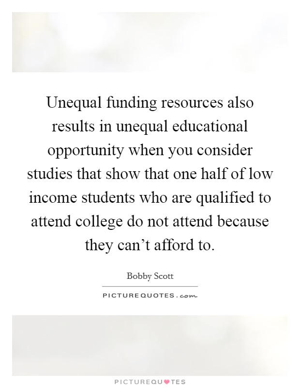 Unequal funding resources also results in unequal educational opportunity when you consider studies that show that one half of low income students who are qualified to attend college do not attend because they can't afford to. Picture Quote #1