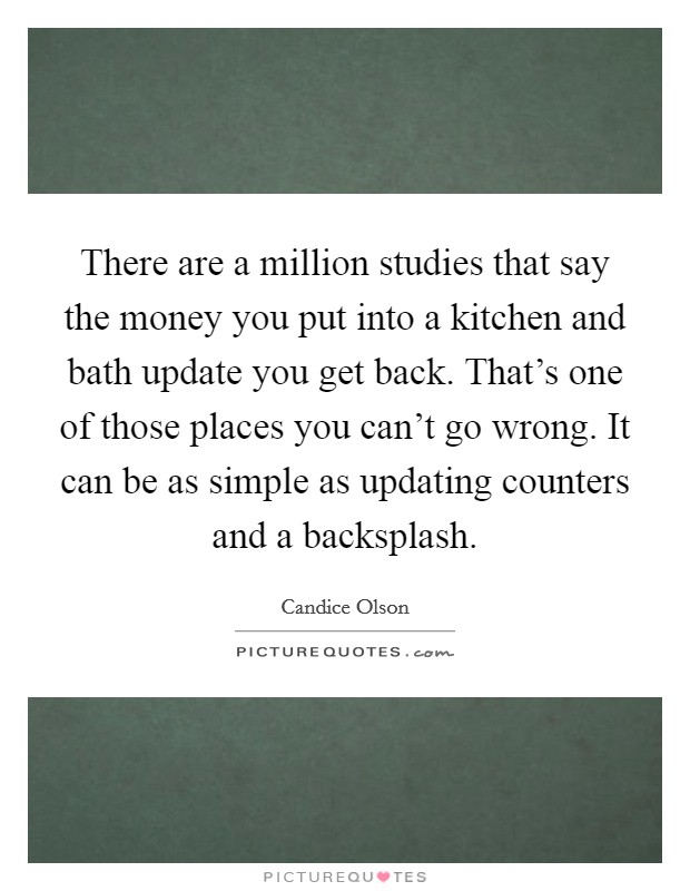 There are a million studies that say the money you put into a kitchen and bath update you get back. That's one of those places you can't go wrong. It can be as simple as updating counters and a backsplash. Picture Quote #1
